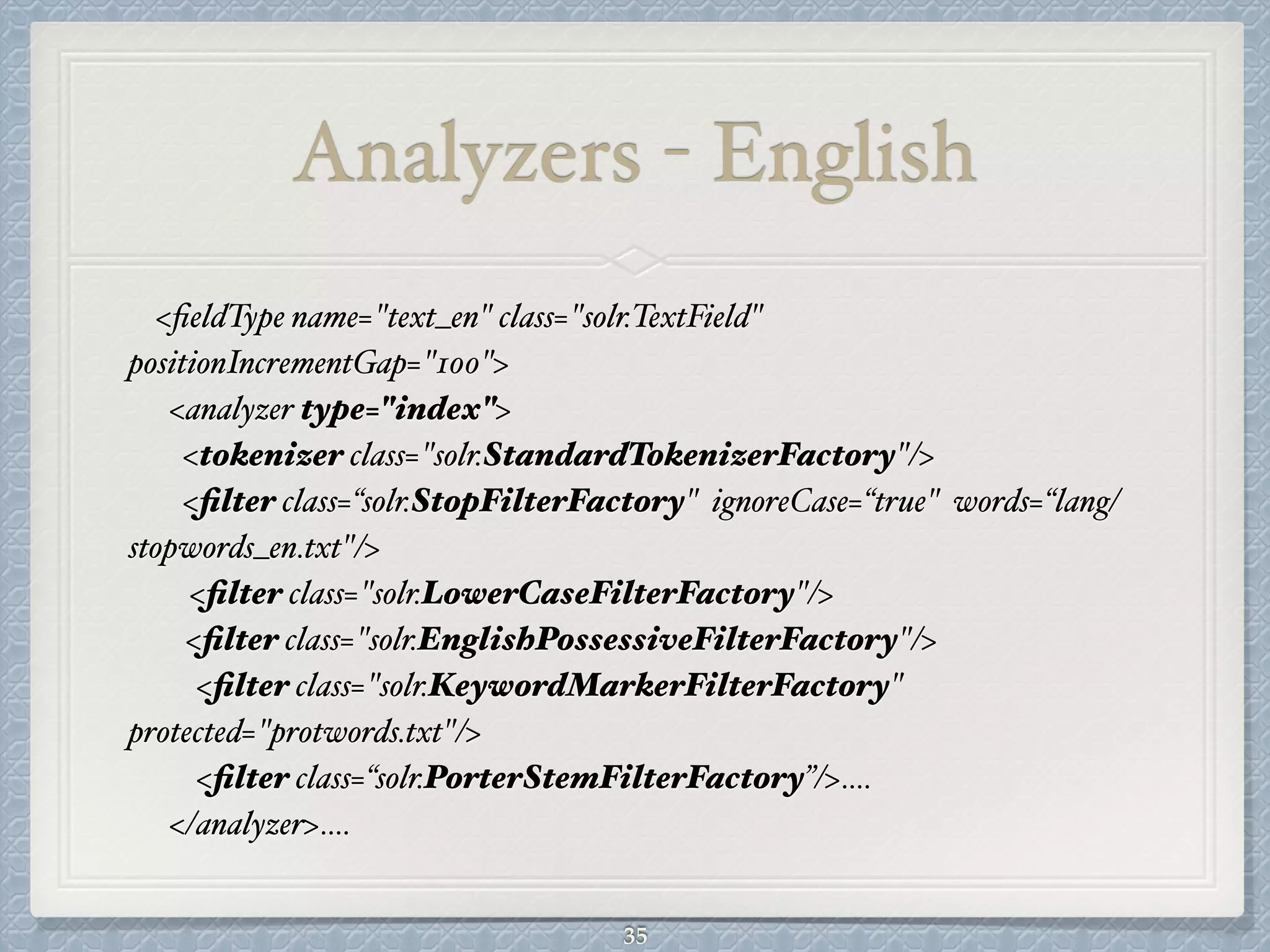 Analyzers - English
<ﬁeldType name="text_en" class="solr.TextField"
positionIncrementGap="100">#
<analyzer type="index">#
<tokenizer class="solr.StandardTokenizerFactory"/>#
<ﬁlter class=“solr.StopFilterFactory" ignoreCase=“true" words=“lang/
stopwords_en.txt"/>#
<ﬁlter class="solr.LowerCaseFilterFactory"/>#
# <ﬁlter class="solr.EnglishPossessiveFilterFactory"/>#
<ﬁlter class="solr.KeywordMarkerFilterFactory"
protected="protwords.txt"/>#
<ﬁlter class=“solr.PorterStemFilterFactory”/>….#
</analyzer>….
35
 