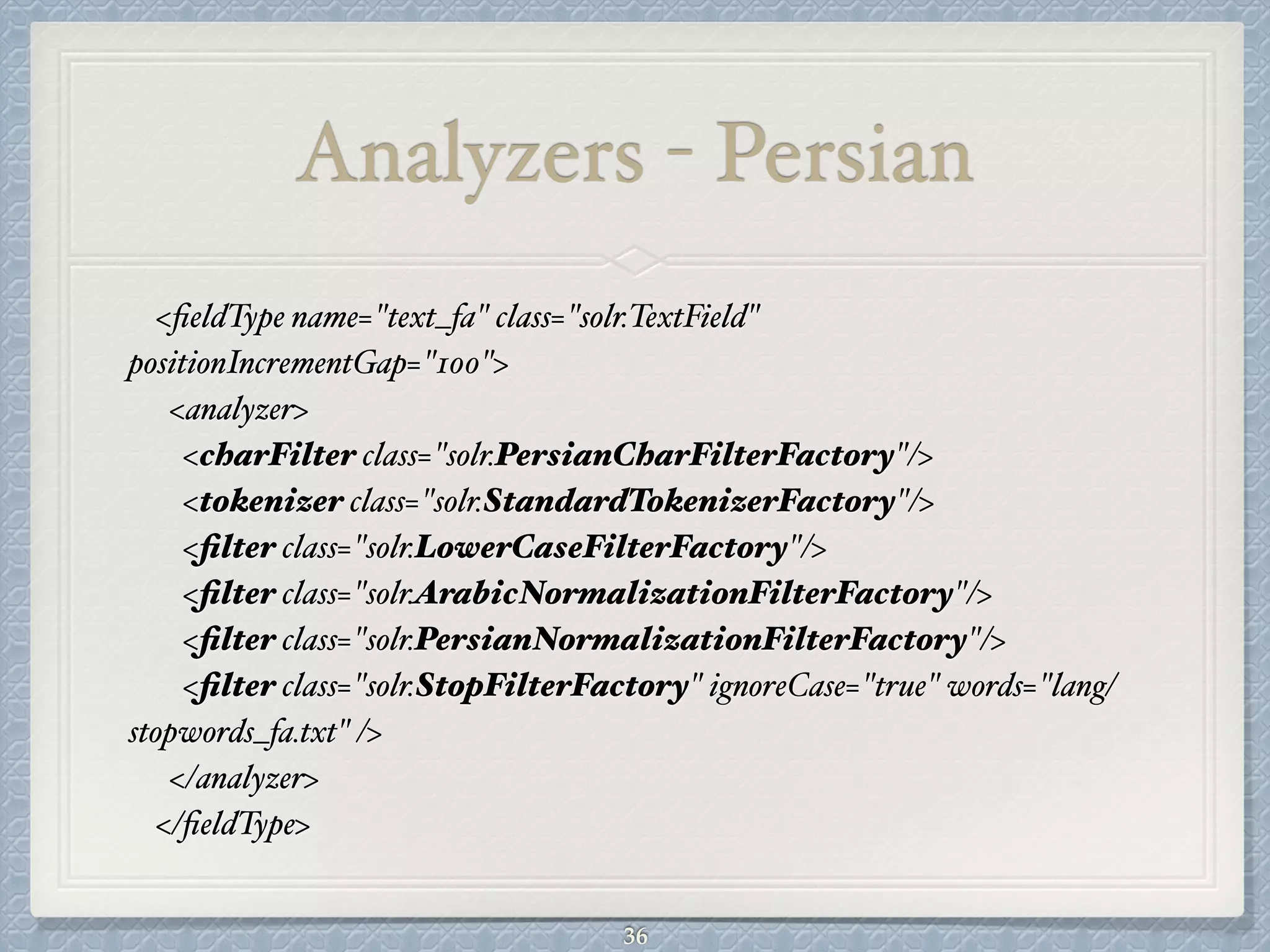 Analyzers - Persian
<ﬁeldType name="text_fa" class="solr.TextField"
positionIncrementGap="100">#
<analyzer>#
<charFilter class="solr.PersianCharFilterFactory"/>#
<tokenizer class="solr.StandardTokenizerFactory"/>#
<ﬁlter class="solr.LowerCaseFilterFactory"/>#
<ﬁlter class="solr.ArabicNormalizationFilterFactory"/>#
<ﬁlter class="solr.PersianNormalizationFilterFactory"/>#
<ﬁlter class="solr.StopFilterFactory" ignoreCase="true" words="lang/
stopwords_fa.txt" />#
</analyzer>#
</ﬁeldType>
36
 