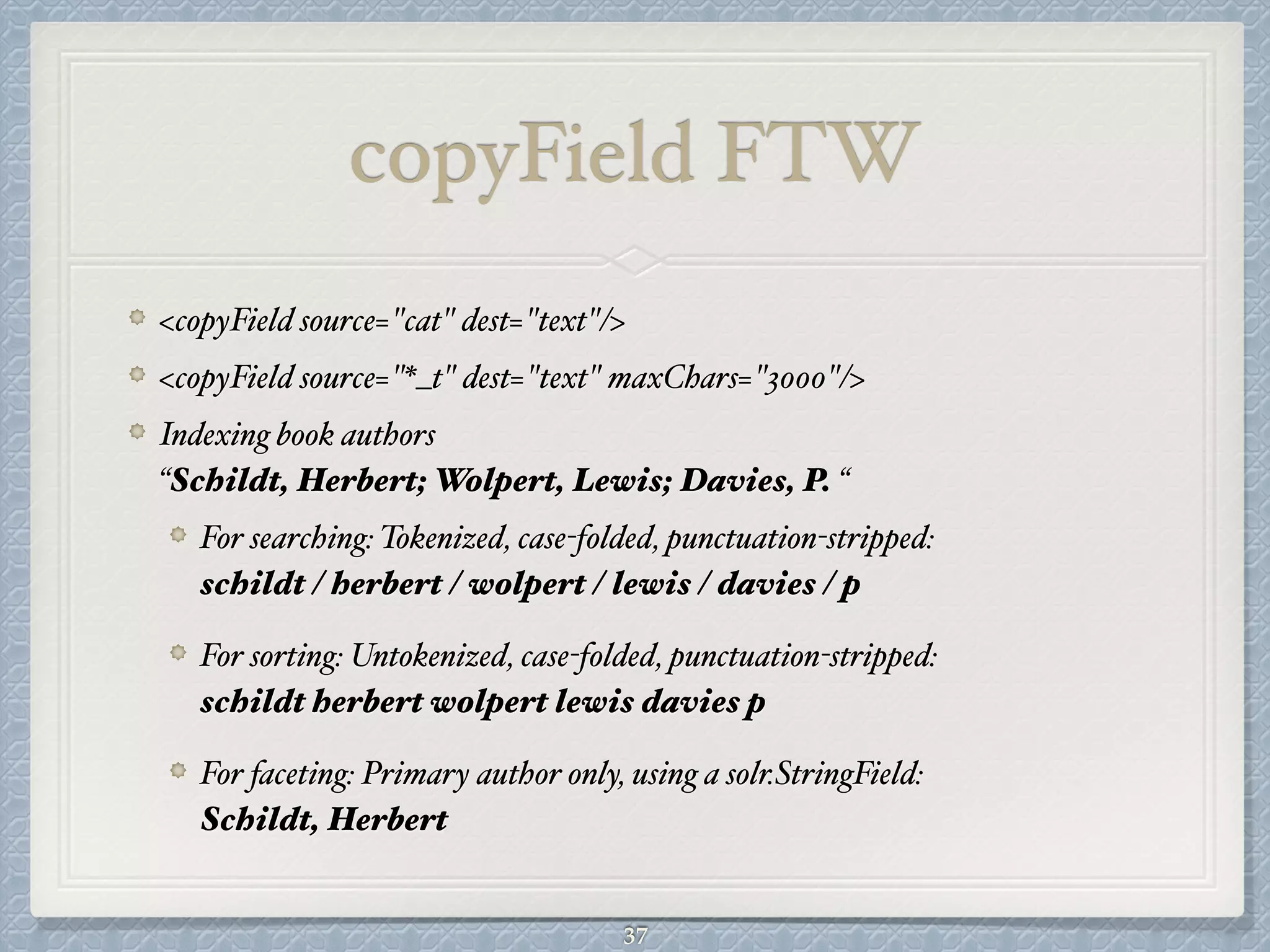 copyField FTW
<copyField source="cat" dest="text"/>#
<copyField source="*_t" dest="text" maxChars="3000"/>#
Indexing book authors  
“Schildt, Herbert; Wolpert, Lewis; Davies, P. “#
For searching: Tokenized, case-folded, punctuation-stripped: 
schildt / herbert / wolpert / lewis / davies / p #
For sorting: Untokenized, case-folded, punctuation-stripped: 
schildt herbert wolpert lewis davies p #
For faceting: Primary author only, using a solr.StringField: 
Schildt, Herbert
37
 