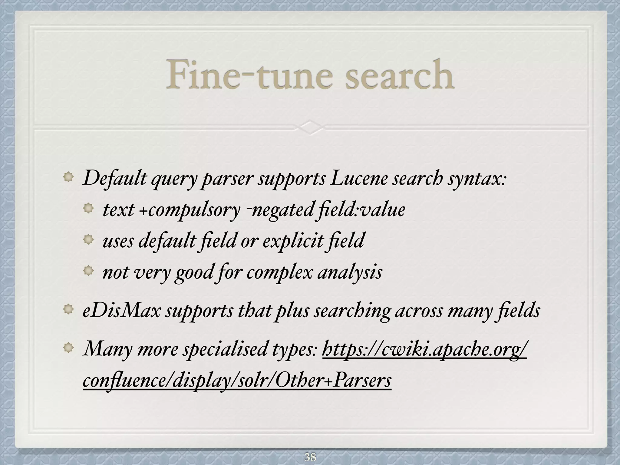 Fine-tune search
Default query parser supports Lucene search syntax:#
text +compulsory -negated ﬁeld:value#
uses default ﬁeld or explicit ﬁeld#
not very good for complex analysis#
eDisMax supports that plus searching across many ﬁelds#
Many more specialised types: https://cwiki.apache.org/
conﬂuence/display/solr/Other+Parsers
38
 