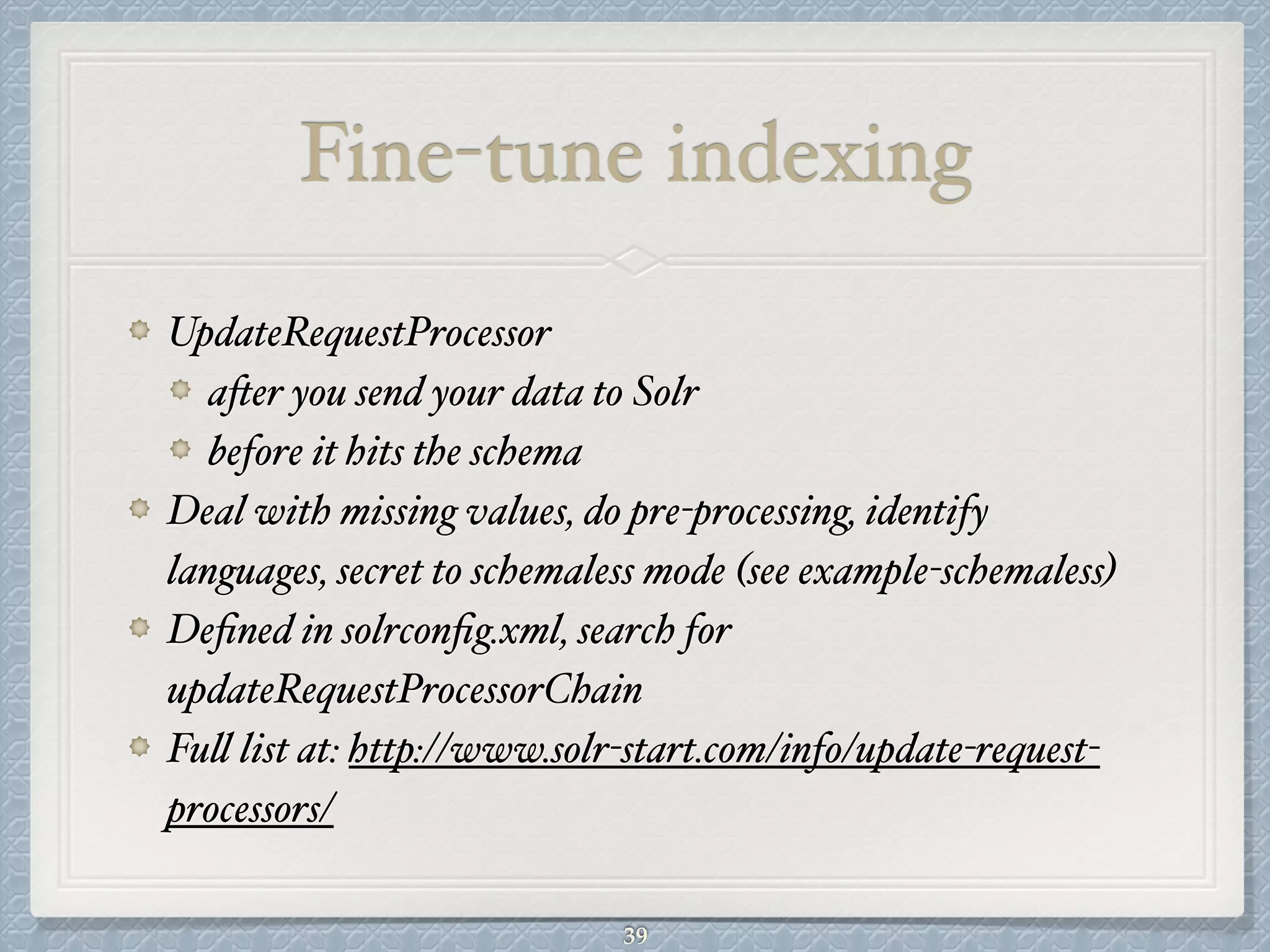Fine-tune indexing
UpdateRequestProcessor#
after you send your data to Solr #
before it hits the schema#
Deal with missing values, do pre-processing, identify
languages, secret to schemaless mode (see example-schemaless)#
Deﬁned in solrconﬁg.xml, search for
updateRequestProcessorChain#
Full list at: http://www.solr-start.com/info/update-request-
processors/
39
 
