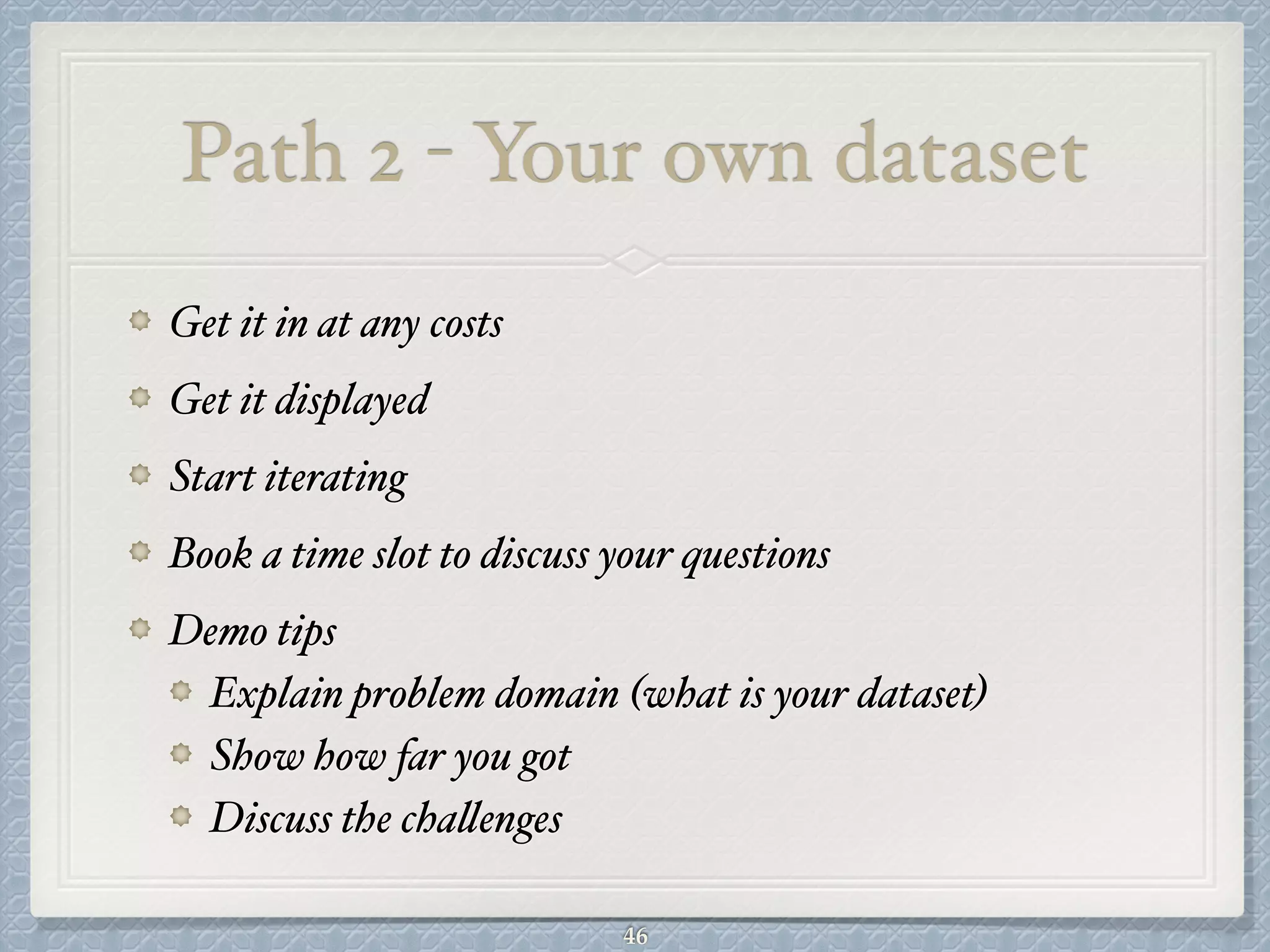 Path 2 - Your own dataset
Get it in at any costs#
Get it displayed#
Start iterating#
Book a time slot to discuss your questions#
Demo tips#
Explain problem domain (what is your dataset)#
Show how far you got#
Discuss the challenges
46
 