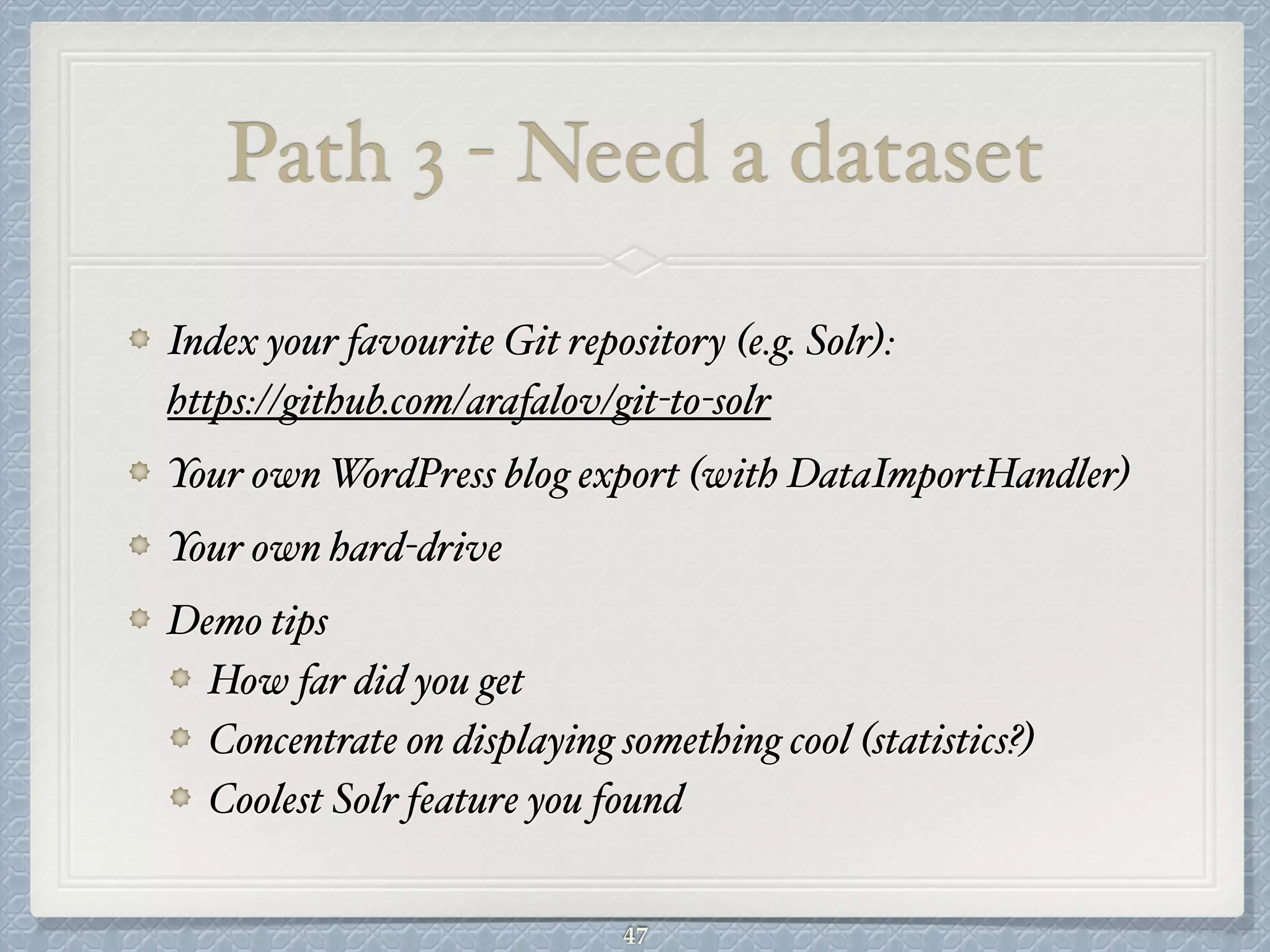Path 3 - Need a dataset
Index your favourite Git repository (e.g. Solr):  
https://github.com/arafalov/git-to-solr#
Your own WordPress blog export (with DataImportHandler)#
Your own hard-drive#
Demo tips#
How far did you get#
Concentrate on displaying something cool (statistics?)#
Coolest Solr feature you found
47
 