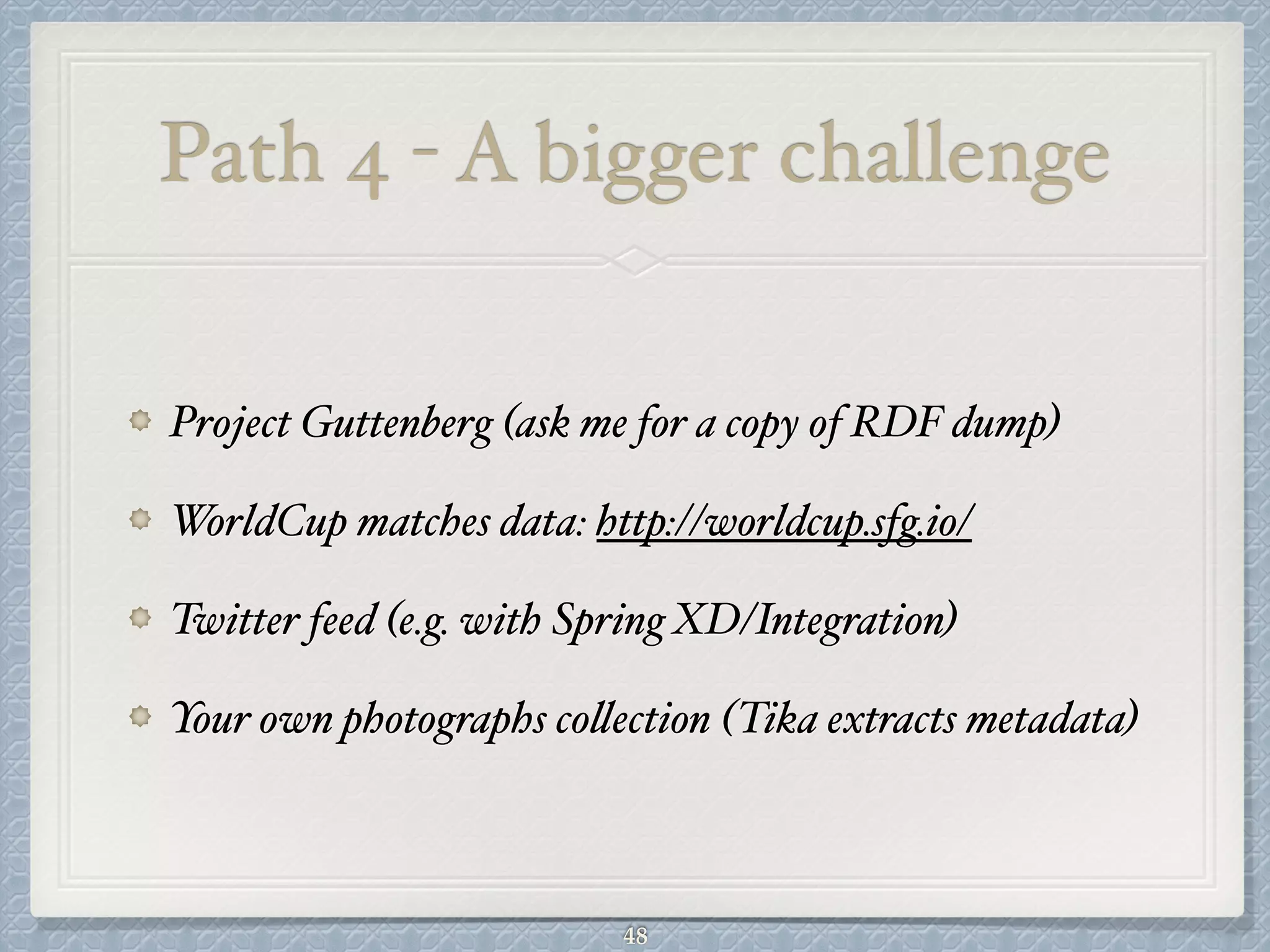 Path 4 - A bigger challenge
Project Guttenberg (ask me for a copy of RDF dump)#
WorldCup matches data: http://worldcup.sfg.io/ #
Twitter feed (e.g. with Spring XD/Integration)#
Your own photographs collection (Tika extracts metadata)
48
 