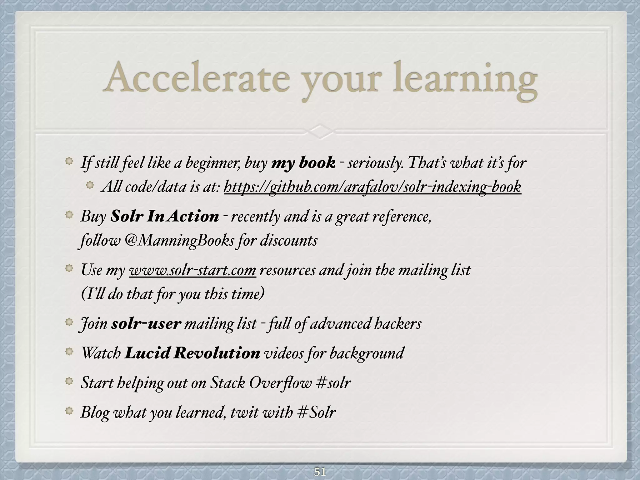 Accelerate your learning
If still feel like a beginner, buy my book - seriously. That’s what it’s for#
All code/data is at: https://github.com/arafalov/solr-indexing-book #
Buy Solr InAction - recently and is a great reference,  
follow @ManningBooks for discounts#
Use my www.solr-start.com resources and join the mailing list  
(I’ll do that for you this time)#
Join solr-user mailing list - full of advanced hackers#
Watch Lucid Revolution videos for background#
Start helping out on Stack Overﬂow #solr#
Blog what you learned, twit with #Solr
51
 