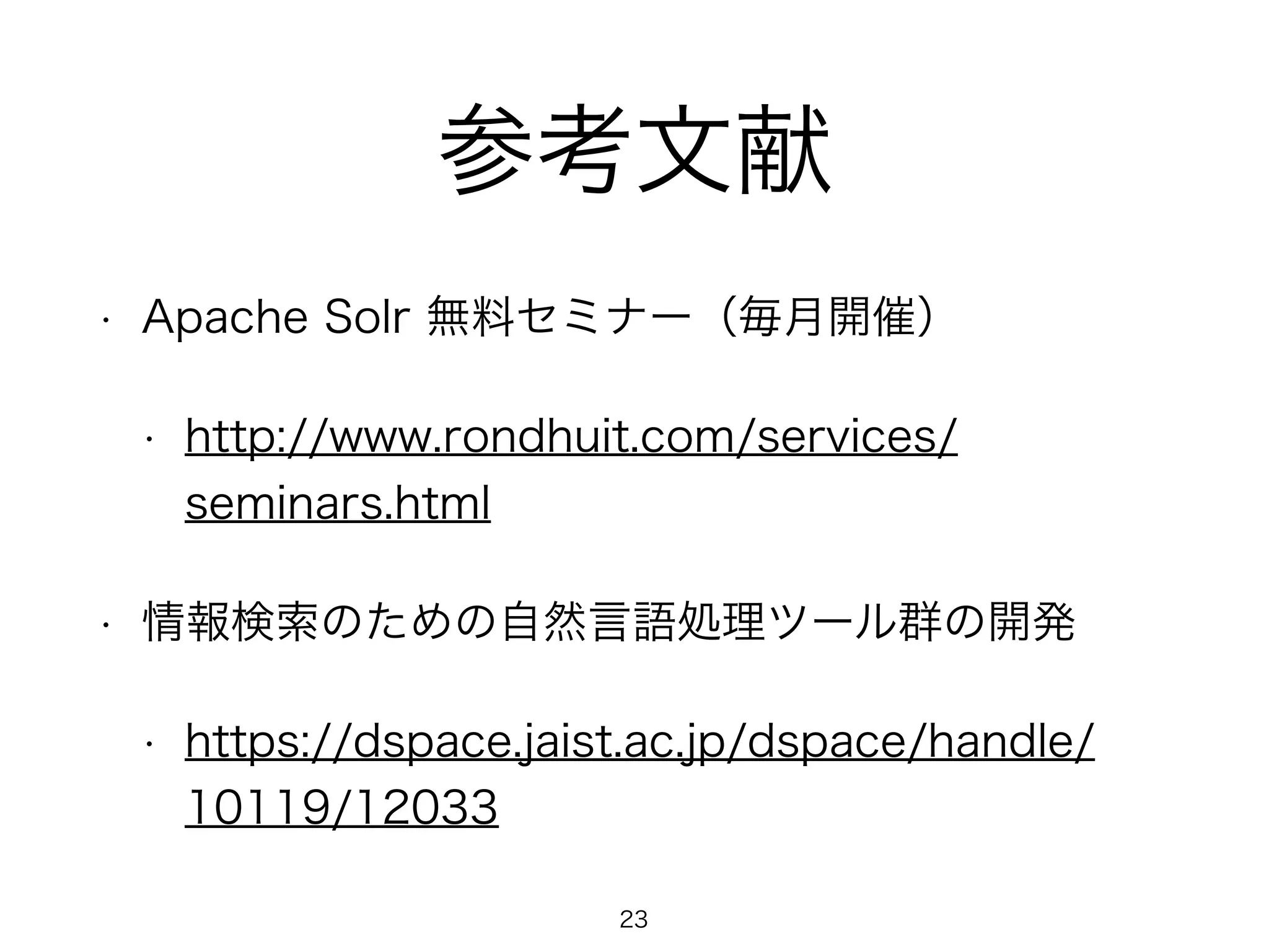 参考文献 
• Apache Solr 無料セミナー（毎月開催） 
• http://www.rondhuit.com/services/ 
seminars.html 
• 情報検索のための自然言語処理ツール群の開発 
• https://dspace.jaist.ac.jp/dspace/handle/ 
10119/12033 
23 
 
