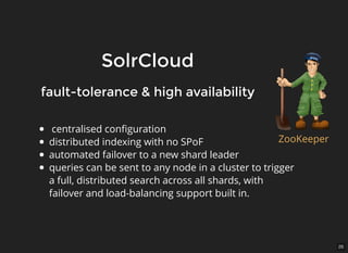 26
SolrCloudSolrCloud
centralised conﬁguration
distributed indexing with no SPoF
automated failover to a new shard leader
queries can be sent to any node in a cluster to trigger
a full, distributed search across all shards, with
failover and load-balancing support built in.
fault-tolerance & high availabilityfault-tolerance & high availability
ZooKeeper
 