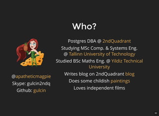 30
Who?Who?
Postgres DBA @
Studying MSc Comp. & Systems Eng.
@
Studied BSc Maths Eng. @
Writes blog on 2ndQuadrant
Does some childish
Loves independent ﬁlms
2ndQuadrant
Tallinn University of Technology
Yildiz Technical
University
blog
paintings
@
Skype: gulcin2ndq
Github:
apatheticmagpie
gulcin
 