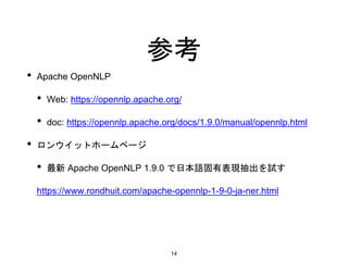 参考
• Apache OpenNLP
• Web: https://opennlp.apache.org/
• doc: https://opennlp.apache.org/docs/1.9.0/manual/opennlp.html
• ロンウイットホームページ
• 最新 Apache OpenNLP 1.9.0 で日本語固有表現抽出を試す
https://www.rondhuit.com/apache-opennlp-1-9-0-ja-ner.html
14
 