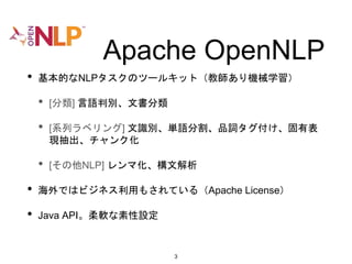 Apache OpenNLP
• 基本的なNLPタスクのツールキット（教師あり機械学習）
• [分類] 言語判別、文書分類
• [系列ラベリング] 文識別、単語分割、品詞タグ付け、固有表
現抽出、チャンク化
• [その他NLP] レンマ化、構文解析
• 海外ではビジネス利用もされている（Apache License）
• Java API。柔軟な素性設定
3
 