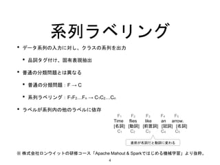 系列ラベリング
• データ系列の入力に対し、クラスの系列を出力
• 品詞タグ付け、固有表現抽出
• 普通の分類問題とは異なる
• 普通の分類問題：F → C
• 系列ラベリング：F1F2…Fn → C1C2…Cn
• ラベルが系列内の他のラベルに依存
※ 株式会社ロンウイットの研修コース「Apache Mahout & Sparkではじめる機械学習」より抜粋。
F1 F2 F3 F4 F5
Time flies like an arrow.
[名詞] [動詞] [前置詞] [冠詞] [名詞]
C1 C2 C3 C4 C5
直前が名詞だと動詞に変わる
4
 
