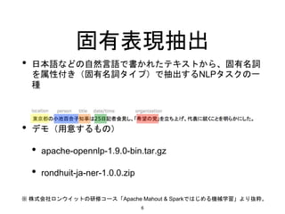 固有表現抽出
• 日本語などの自然言語で書かれたテキストから、固有名詞
を属性付き（固有名詞タイプ）で抽出するNLPタスクの一
種
• デモ（用意するもの）
• apache-opennlp-1.9.0-bin.tar.gz
• rondhuit-ja-ner-1.0.0.zip
※ 株式会社ロンウイットの研修コース「Apache Mahout & Sparkではじめる機械学習」より抜粋。
6
 