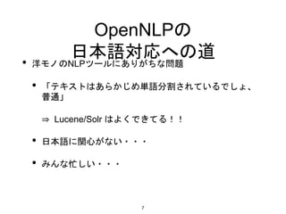 OpenNLPの
日本語対応への道
• 洋モノのNLPツールにありがちな問題
• 「テキストはあらかじめ単語分割されているでしょ、
普通」
⇒ Lucene/Solr はよくできてる！！
• 日本語に関心がない・・・
• みんな忙しい・・・
7
 