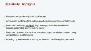 Scalability Highlights 
• No split-brain problems (b/c of ZooKeeper) 
• All nodes in cluster perform indexing and execute queries; no master node 
• Distributed indexing: No SPoF, high throughput via direct updates to 
leaders, automated failover to new leader 
• Distributed queries: Add replicas to scale-out qps; parallelize complex query 
computations; fault-tolerance 
• Indexing / queries continue so long as there is 1 healthy replica per shard 
 