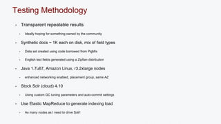 Testing Methodology 
• Transparent repeatable results 
• Ideally hoping for something owned by the community 
• Synthetic docs ~ 1K each on disk, mix of field types 
• Data set created using code borrowed from PigMix 
• English text fields generated using a Zipfian distribution 
• Java 1.7u67, Amazon Linux, r3.2xlarge nodes 
• enhanced networking enabled, placement group, same AZ 
• Stock Solr (cloud) 4.10 
• Using custom GC tuning parameters and auto-commit settings 
• Use Elastic MapReduce to generate indexing load 
• As many nodes as I need to drive Solr! 
 