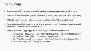 GC Tuning 
• Stop-the-world GC pauses can lead to ZooKeeper session expiration (which is bad) 
• More JVMs with smaller heap sizes are better! (12-16GB max per JVM ~ less if you can) 
• MMapDirectory relies on sufficient memory available to the OS cache (off-heap) 
• GC activity during Solr indexing is stable and generally doesn’t cause any stop-the-world 
collections … queries are a different story 
• Enable verbose GC logging (even in prod) so you can troubleshoot issues: 
-verbose:gc –Xloggc:gc.log -XX:+PrintHeapAtGC -XX:+PrintGCDetails  
-XX:+PrintGCDateStamps -XX:+PrintGCTimeStamps  
-XX:+PrintTenuringDistribution -XX:+PrintGCApplicationStoppedTime  
-XX:+PrintGCApplicationConcurrentTime 
 