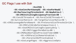 GC Flags I use with Solr 
-Xss256k  
-XX:+UseConcMarkSweepGC -XX:+UseParNewGC  
-XX:MaxTenuringThreshold=8 -XX:NewRatio=3  
-XX:CMSInitiatingOccupancyFraction=40  
-XX:ConcGCThreads=4 -XX:ParallelGCThreads=4  
-XX:SurvivorRatio=4 -XX:TargetSurvivorRatio=90  
-XX:+CMSScavengeBeforeRemark -XX:PretenureSizeThreshold=12m  
-XX:CMSFullGCsBeforeCompaction=1  
-XX:+UseCMSInitiatingOccupancyOnly  
-XX:CMSTriggerPermRatio=80  
-XX:CMSMaxAbortablePrecleanTime=6000  
-XX:+CMSParallelRemarkEnabled  
-XX:+ParallelRefProcEnabled  
-XX:+UseLargePages -XX:+AggressiveOpts 
 
