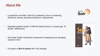 About Me 
• Lucene/Solr committer. Work for Lucidworks; focus on hardening 
SolrCloud, devops, big data architecture / deployments 
• Operated smallish cluster in AWS for Dachis Group (1.5 years ago, 18 
shards ~900M docs) 
• Solr Scale Toolkit: Fabric/boto framework for deploying and managing 
clusters in EC2 
• Co-author of Solr In Action with Trey Grainger 
 