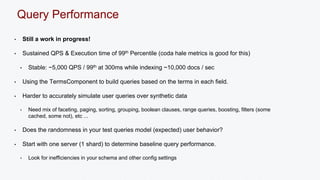 Query Performance 
• Still a work in progress! 
• Sustained QPS & Execution time of 99th Percentile (coda hale metrics is good for this) 
• Stable: ~5,000 QPS / 99th at 300ms while indexing ~10,000 docs / sec 
• Using the TermsComponent to build queries based on the terms in each field. 
• Harder to accurately simulate user queries over synthetic data 
• Need mix of faceting, paging, sorting, grouping, boolean clauses, range queries, boosting, filters (some 
cached, some not), etc ... 
• Does the randomness in your test queries model (expected) user behavior? 
• Start with one server (1 shard) to determine baseline query performance. 
• Look for inefficiencies in your schema and other config settings 
 