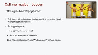 Call me maybe - Jepsen 
https://github.com/aphyr/jepsen 
• Solr tests being developed by Lucene/Solr committer Shalin 
Mangar (@shalinmanger) 
• Prototype in place: 
• No ack’d writes were lost! 
• No un-ack’d writes succeeded 
See: https://github.com/LucidWorks/jepsen/tree/solr-jepsen 
 
