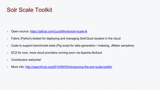 Solr Scale Toolkit 
• Open source: https://github.com/LucidWorks/solr-scale-tk 
• Fabric (Python) toolset for deploying and managing SolrCloud clusters in the cloud 
• Code to support benchmark tests (Pig script for data generation / indexing, JMeter samplers) 
• EC2 for now, more cloud providers coming soon via Apache libcloud 
• Contributors welcome! 
• More info: http://searchhub.org/2014/06/03/introducing-the-solr-scale-toolkit/ 
 