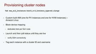 Provisioning cluster nodes 
fab new_ec2_instances:test1,n=3,instance_type=m3.xlarge 
• Custom built AMI (one for PV instances and one for HVM instances) – 
Amazon Linux 
• Block device mapping 
• dedicated disk per Solr node 
• Launch and then poll status until they are live 
• verify SSH connectivity 
• Tag each instance with a cluster ID and username 
 