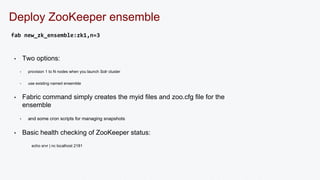 Deploy ZooKeeper ensemble 
fab new_zk_ensemble:zk1,n=3 
• Two options: 
• provision 1 to N nodes when you launch Solr cluster 
• use existing named ensemble 
• Fabric command simply creates the myid files and zoo.cfg file for the 
ensemble 
• and some cron scripts for managing snapshots 
• Basic health checking of ZooKeeper status: 
echo srvr | nc localhost 2181 
 