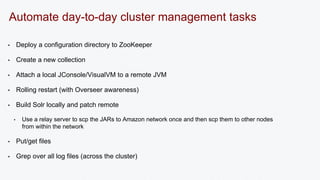 Automate day-to-day cluster management tasks 
• Deploy a configuration directory to ZooKeeper 
• Create a new collection 
• Attach a local JConsole/VisualVM to a remote JVM 
• Rolling restart (with Overseer awareness) 
• Build Solr locally and patch remote 
• Use a relay server to scp the JARs to Amazon network once and then scp them to other nodes 
from within the network 
• Put/get files 
• Grep over all log files (across the cluster) 
 