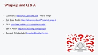 Wrap-up and Q & A 
• LucidWorks: http://www.lucidworks.com -- We’re hiring! 
• Solr Scale Toolkit: https://github.com/LucidWorks/solr-scale-tk 
• SiLK: http://www.lucidworks.com/lucidworks-silk/ 
• Solr In Action: http://www.manning.com/grainger/ 
• Connect: @thelabdude / tim.potter@lucidworks.com 
 