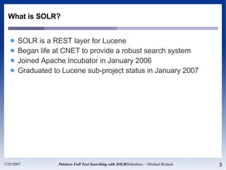 What is SOLR? SOLR is a REST layer for Lucene Began life at CNET to provide a robust search system Joined Apache Incubator in January 2006 Graduated to Lucene sub-project status in January 2007 
