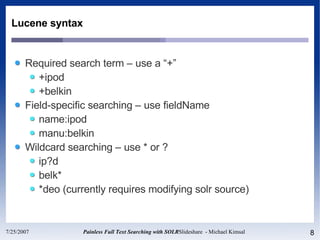 Lucene syntax Required search term – use a “+” +ipod +belkin Field-specific searching – use fieldName name:ipod manu:belkin Wildcard searching – use * or ? ip?d belk* *deo (currently requires modifying solr source) 