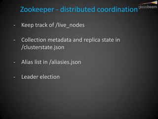 Zookeeper - distributed coordination 
-Keep track of /live_nodes 
-Collection metadata and replica state in /clusterstate.json 
-Alias list in /aliasies.json 
-Leader election  