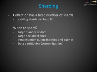 Sharding 
-Collection has a fixed number of shards 
-existing shards can be split 
-When to shard? 
-Large number of docs 
-Large document sizes 
-Parallelization during indexing and queries 
-Data partitioning (custom hashing)  