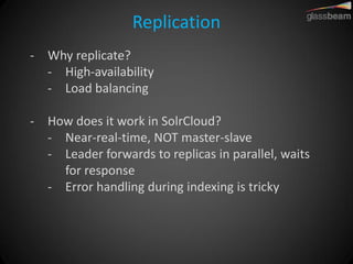 Replication 
-Why replicate? 
-High-availability 
-Load balancing 
-How does it work in SolrCloud? 
-Near-real-time, NOT master-slave 
-Leader forwards to replicas in parallel, waits for response 
-Error handling during indexing is tricky  