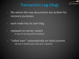 Transaction Log (tlog) 
-file where the raw documents are written for recovery purposes 
-each node has its own tlog 
-replayed on server restart 
-in case of non gracefull shutdown 
-“rolled over” automatically on hard commit 
-old one is closed and a new one is opened  