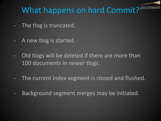What happens on hard Commit? 
-The tlog is truncated. 
-A new tlog is started. 
-Old tlogs will be deleted if there are more than 100 documents in newer tlogs. 
-The current index segment is closed and flushed. 
-Background segment merges may be initiated.  