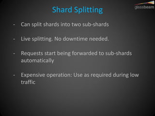Shard Splitting 
-Can split shards into two sub-shards 
-Live splitting. No downtime needed. 
-Requests start being forwarded to sub-shards automatically 
-Expensive operation: Use as required during low traffic  