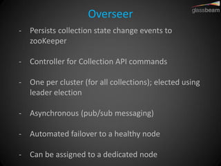 Overseer 
-Persists collection state change events to zooKeeper 
-Controller for Collection API commands 
-One per cluster (for all collections); elected using leader election 
-Asynchronous (pub/sub messaging) 
-Automated failover to a healthy node 
-Can be assigned to a dedicated node  