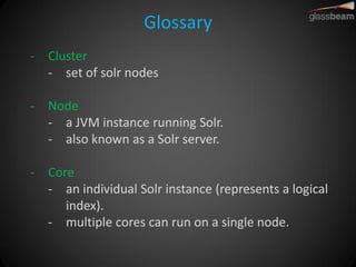Glossary 
-Cluster 
-set of solr nodes 
-Node 
-a JVM instance running Solr. 
-also known as a Solr server. 
-Core 
-an individual Solr instance (represents a logical index). 
-multiple cores can run on a single node.  