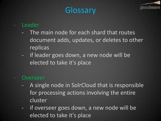 Glossary 
-Leader 
-The main node for each shard that routes document adds, updates, or deletes to other replicas 
-if leader goes down, a new node will be elected to take it's place 
-Overseer 
-A single node in SolrCloud that is responsible for processing actions involving the entire cluster 
-if overseer goes down, a new node will be elected to take it's place  