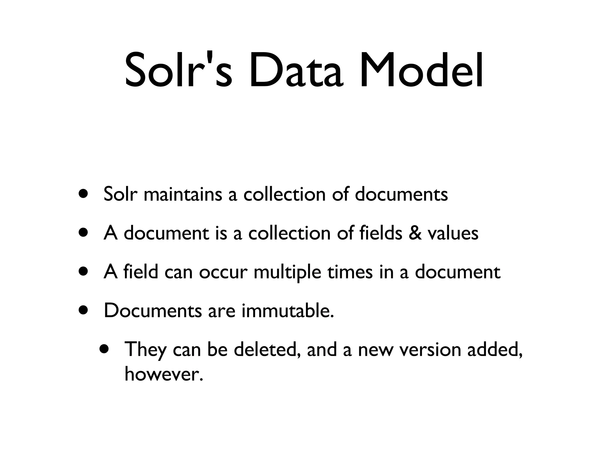 Solr's Data Model Solr maintains a collection of documents A document is a collection of fields & values A field can occur multiple times in a document Documents are immutable.  They can be deleted, and a new version added, however. 