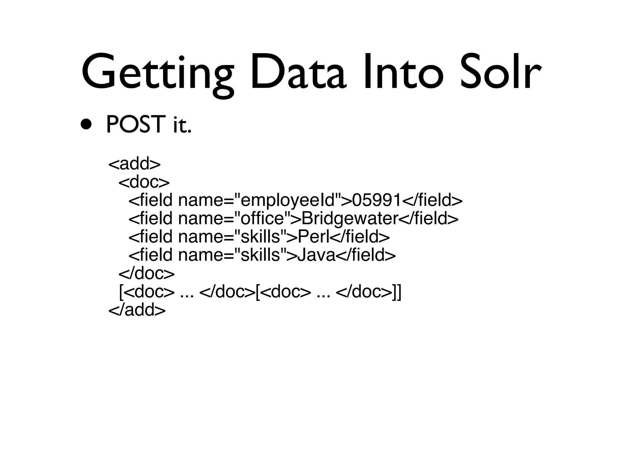 Getting Data Into Solr POST it. <add> <doc> <field name=&quot;employeeId&quot;>05991</field> <field name=&quot;office&quot;>Bridgewater</field> <field name=&quot;skills&quot;>Perl</field> <field name=&quot;skills&quot;>Java</field> </doc> [<doc> ... </doc>[<doc> ... </doc>]] </add> 