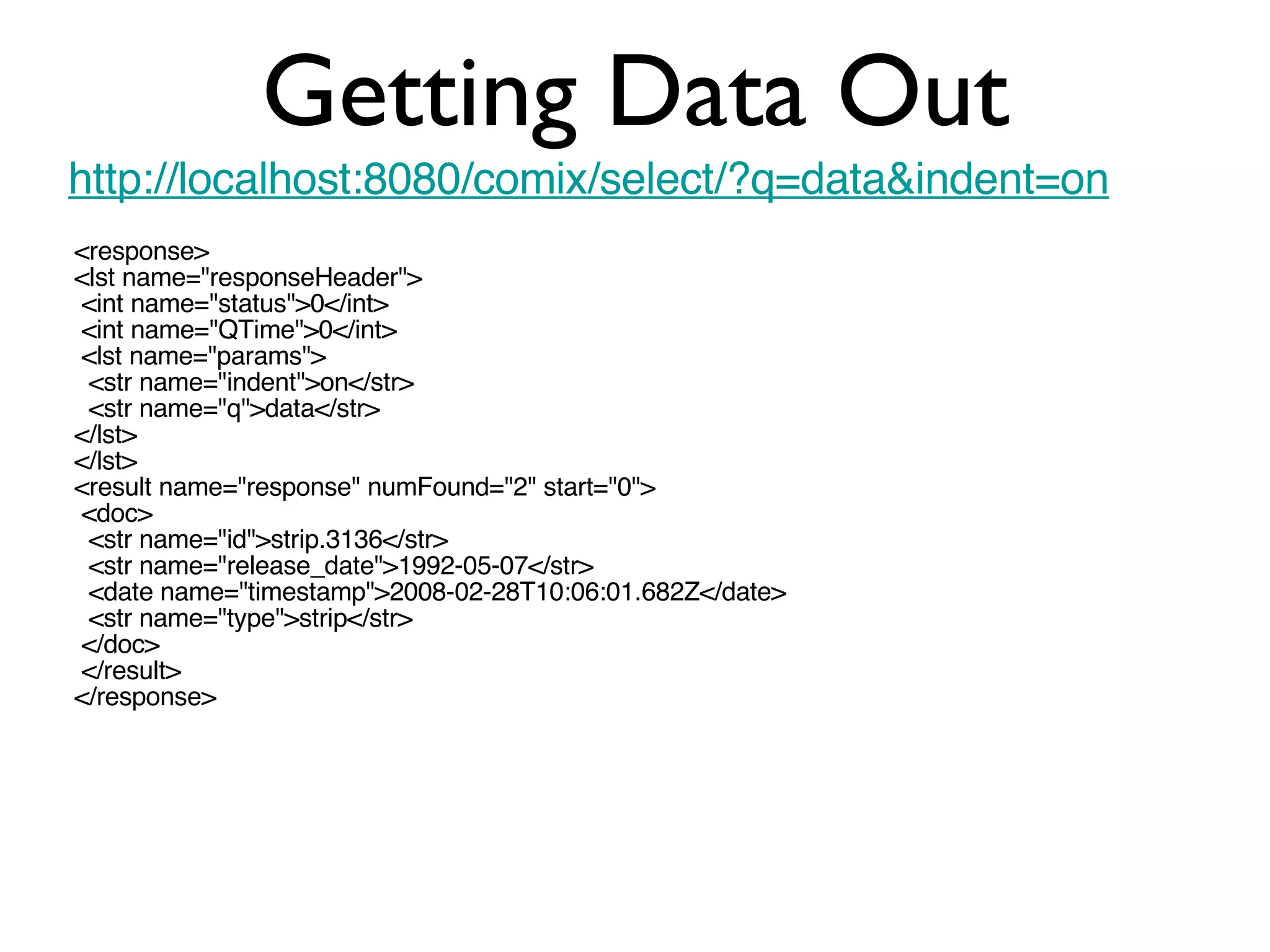 Getting Data Out http://localhost:8080/comix/select/?q=data&indent=on <response> <lst name=&quot;responseHeader&quot;> <int name=&quot;status&quot;>0</int> <int name=&quot;QTime&quot;>0</int> <lst name=&quot;params&quot;> <str name=&quot;indent&quot;>on</str> <str name=&quot;q&quot;>data</str>  </lst> </lst> <result name=&quot;response&quot; numFound=&quot;2&quot; start=&quot;0&quot;> <doc> <str name=&quot;id&quot;>strip.3136</str> <str name=&quot;release_date&quot;>1992-05-07</str> <date name=&quot;timestamp&quot;>2008-02-28T10:06:01.682Z</date> <str name=&quot;type&quot;>strip</str> </doc> </result> </response> 