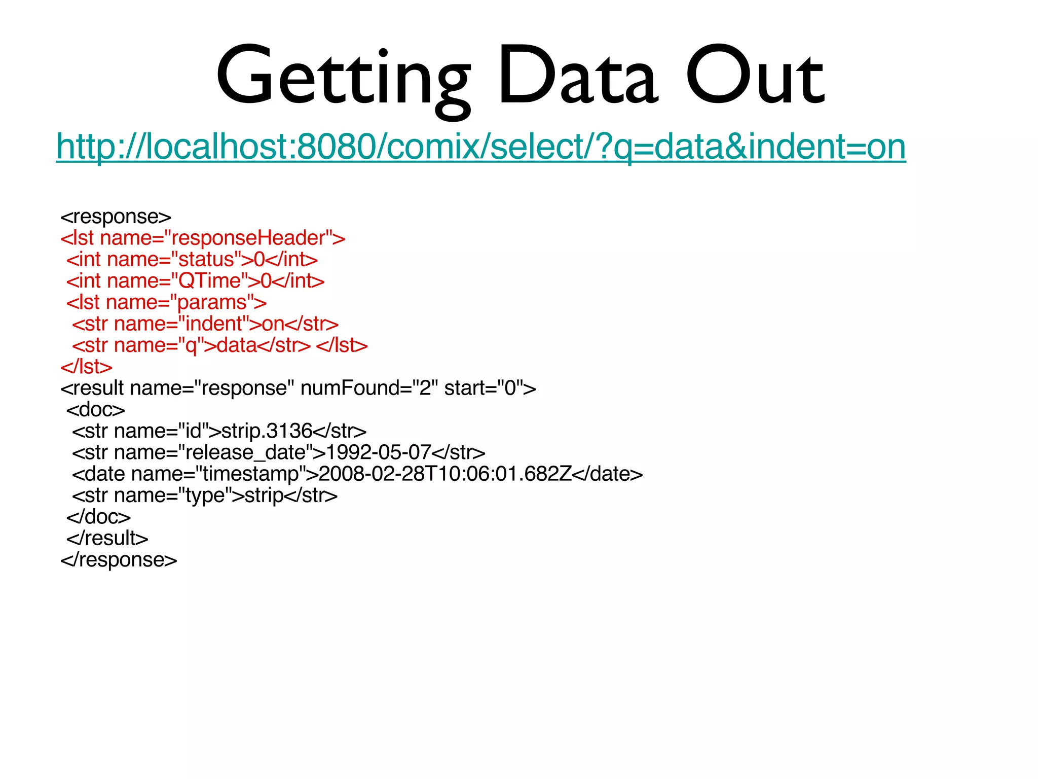 Getting Data Out http://localhost:8080/comix/select/?q=data&indent=on <response> <lst name=&quot;responseHeader&quot;> <int name=&quot;status&quot;>0</int> <int name=&quot;QTime&quot;>0</int> <lst name=&quot;params&quot;> <str name=&quot;indent&quot;>on</str> <str name=&quot;q&quot;>data</str> </lst> </lst> <result name=&quot;response&quot; numFound=&quot;2&quot; start=&quot;0&quot;> <doc> <str name=&quot;id&quot;>strip.3136</str> <str name=&quot;release_date&quot;>1992-05-07</str> <date name=&quot;timestamp&quot;>2008-02-28T10:06:01.682Z</date> <str name=&quot;type&quot;>strip</str> </doc> </result> </response> 