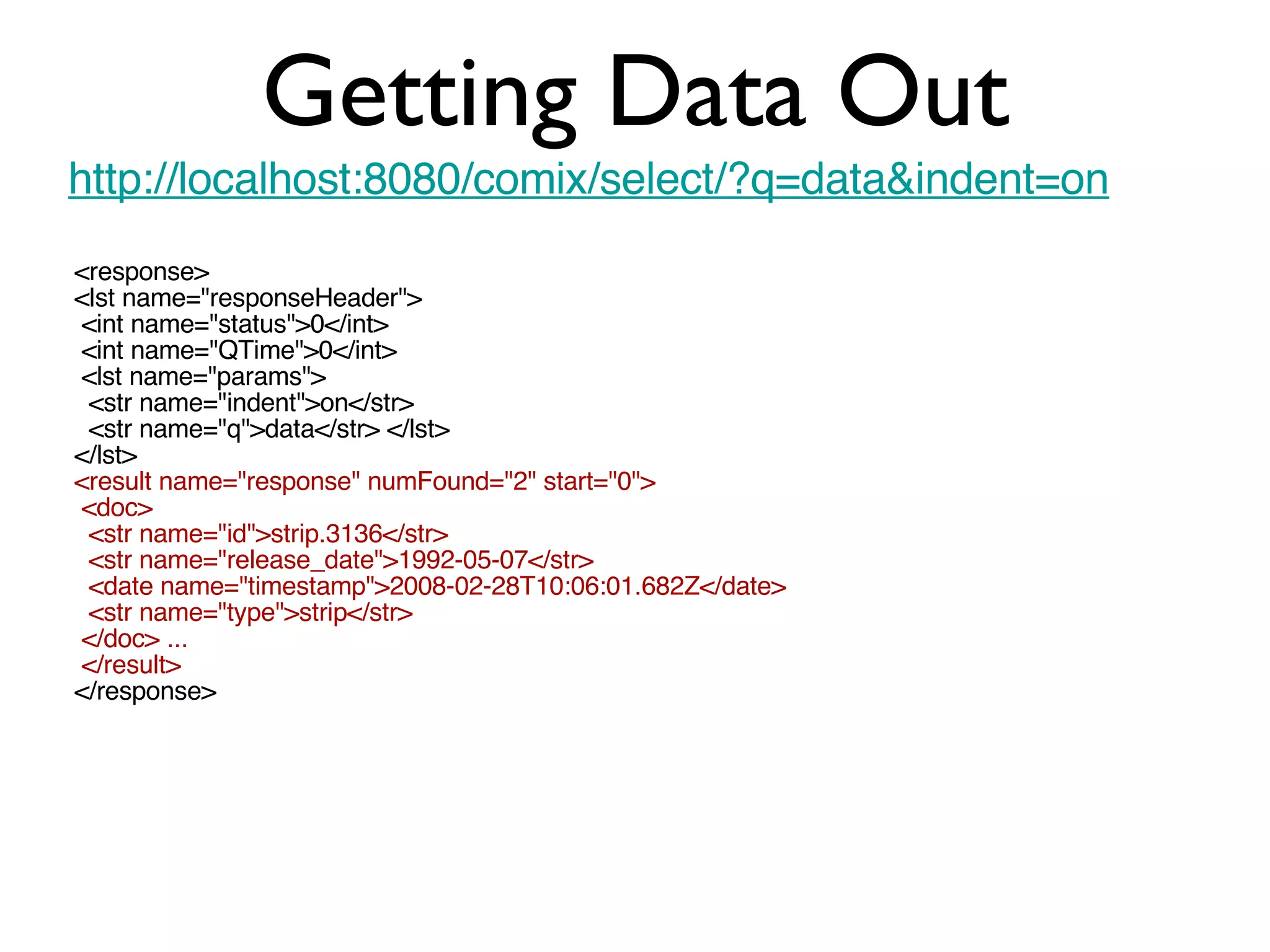 Getting Data Out http://localhost:8080/comix/select/?q=data&indent=on <response> <lst name=&quot;responseHeader&quot;> <int name=&quot;status&quot;>0</int> <int name=&quot;QTime&quot;>0</int> <lst name=&quot;params&quot;> <str name=&quot;indent&quot;>on</str> <str name=&quot;q&quot;>data</str> </lst> </lst> <result name=&quot;response&quot; numFound=&quot;2&quot; start=&quot;0&quot;> <doc> <str name=&quot;id&quot;>strip.3136</str> <str name=&quot;release_date&quot;>1992-05-07</str> <date name=&quot;timestamp&quot;>2008-02-28T10:06:01.682Z</date> <str name=&quot;type&quot;>strip</str> </doc> ... </result> </response> 