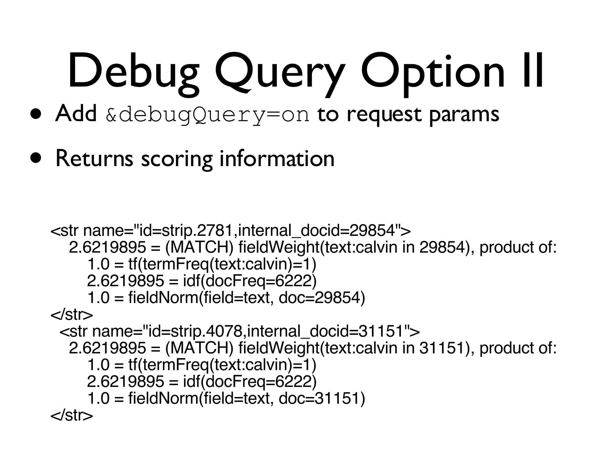 Debug Query Option II Add  &debugQuery=on  to request params Returns scoring information <str name=&quot;id=strip.2781,internal_docid=29854&quot;> 2.6219895 = (MATCH) fieldWeight(text:calvin in 29854), product of: 1.0 = tf(termFreq(text:calvin)=1) 2.6219895 = idf(docFreq=6222) 1.0 = fieldNorm(field=text, doc=29854) </str> <str name=&quot;id=strip.4078,internal_docid=31151&quot;> 2.6219895 = (MATCH) fieldWeight(text:calvin in 31151), product of: 1.0 = tf(termFreq(text:calvin)=1) 2.6219895 = idf(docFreq=6222) 1.0 = fieldNorm(field=text, doc=31151) </str> 