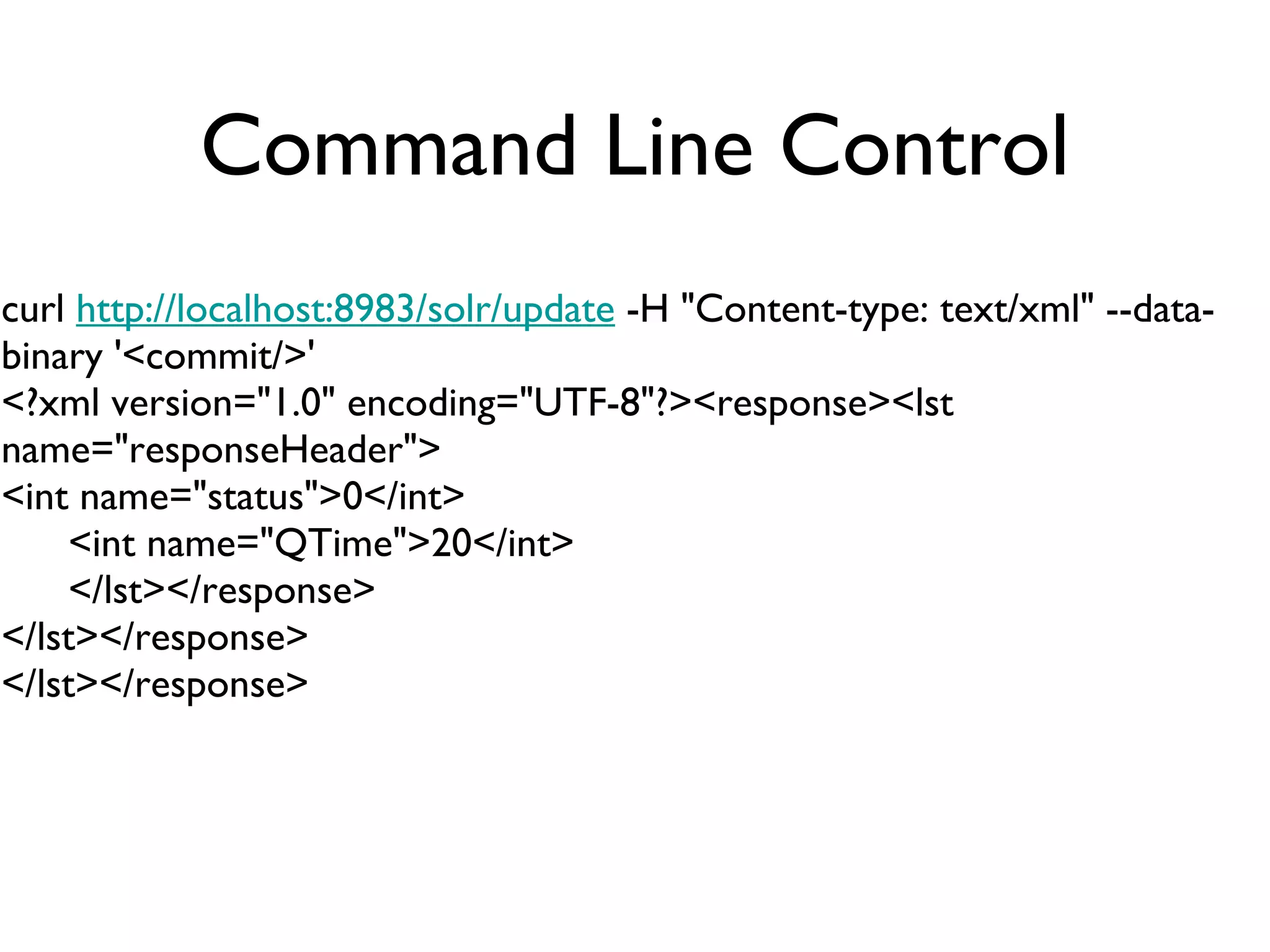 Command Line Control curl  http://localhost:8983/solr/update  -H &quot;Content-type: text/xml&quot; --data-binary '<commit/>' <?xml version=&quot;1.0&quot; encoding=&quot;UTF-8&quot;?><response><lst name=&quot;responseHeader&quot;> <int name=&quot;status&quot;>0</int> <int name=&quot;QTime&quot;>20</int> </lst></response> </lst></response> </lst></response> 