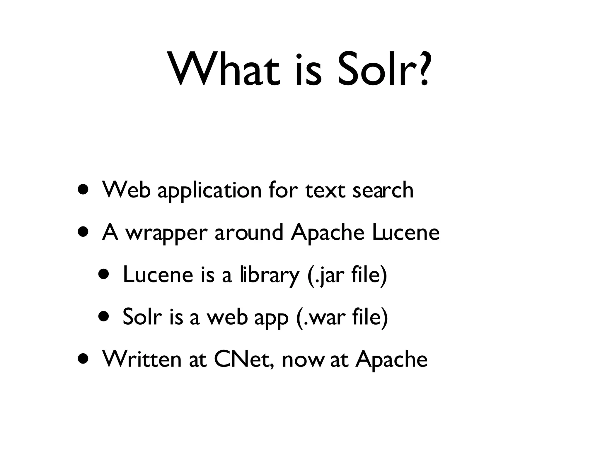 What is Solr? Web application for text search A wrapper around Apache Lucene  Lucene is a library (.jar file) Solr is a web app (.war file) Written at CNet, now at Apache 