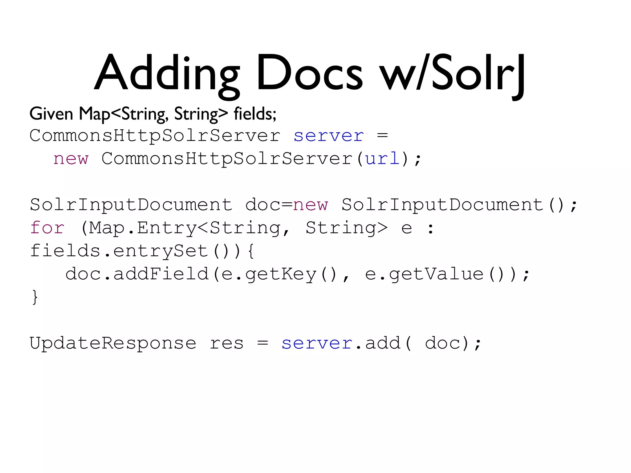 Adding Docs w/SolrJ Given Map<String, String> fields; CommonsHttpSolrServer  server  =  new  CommonsHttpSolrServer( url ); SolrInputDocument doc= new  SolrInputDocument(); for  (Map.Entry<String, String> e : fields.entrySet()){ doc.addField(e.getKey(), e.getValue()); } UpdateResponse res =  server .add( doc); 