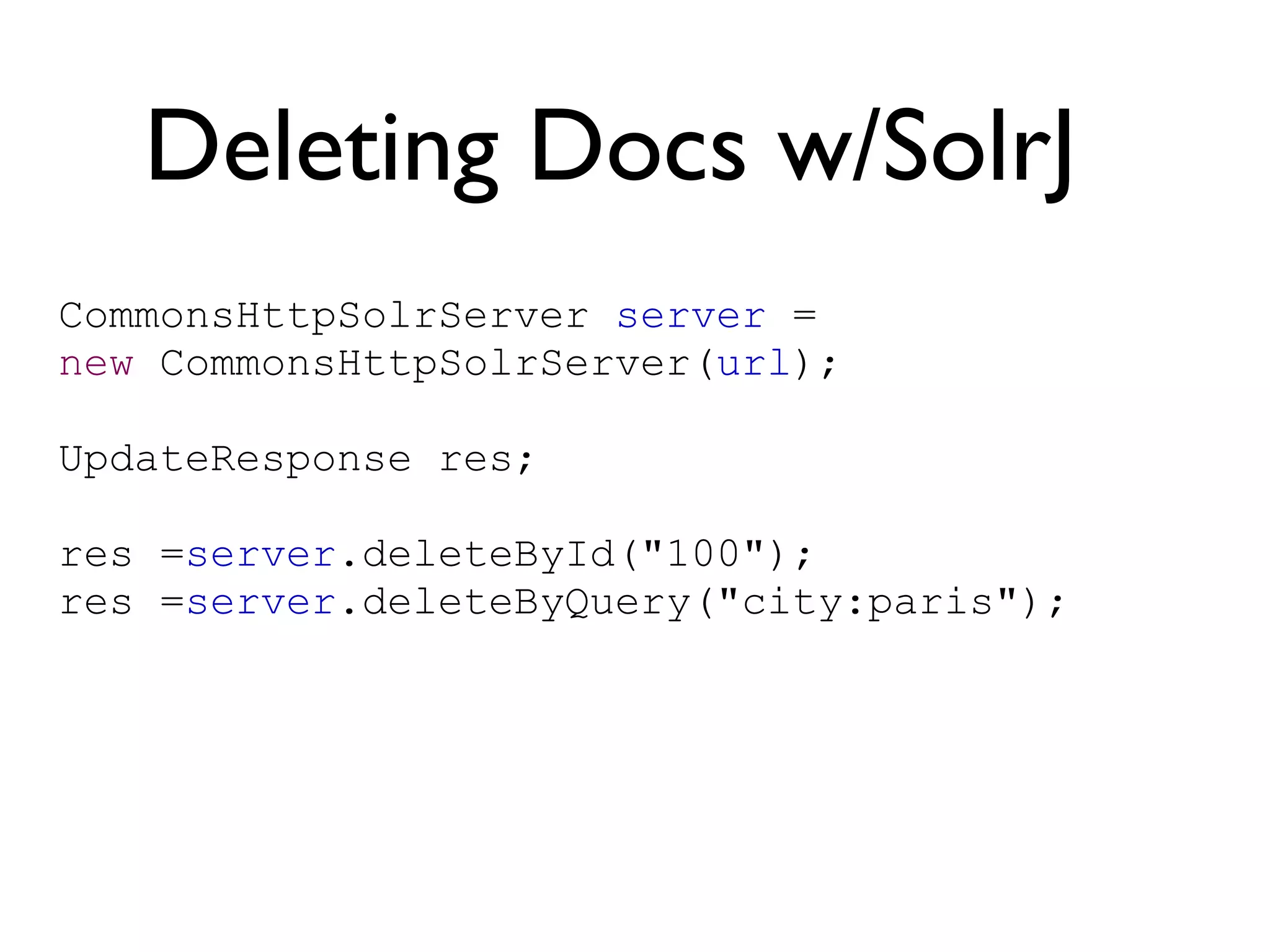 Deleting Docs w/SolrJ CommonsHttpSolrServer  server  =  new  CommonsHttpSolrServer( url ); UpdateResponse res; res = server .deleteById(&quot;100&quot;); res = server .deleteByQuery(&quot;city:paris&quot;); 